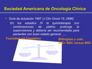 Sociedad Americana de Oncología ClínicaSociedad Americana de Oncología Clínica
• Guía de actuación 1997 (J Clin Oncol 15; 2996)
En los estadios IV la quimioterapia con
combinaciones de platino prolonga la
supervivencia y debería ser recomendada para
pacientes con buen estado general……
Toxicidad del Cisplatino Billinghan y cols.
MIC+ BSC versus BSC
 