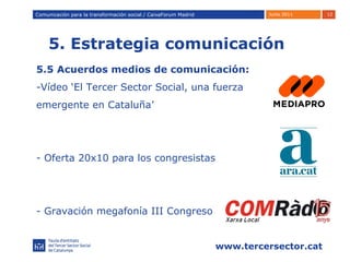 5. Estrategia comunicación Comunicación para la transformación social / Caixafórum Madrid Comunicación para la transformación social / CaixaForum Madrid 5.5 Acuerdos medios de comunicación: -Vídeo ‘El Tercer Sector Social, una fuerza  emergente en Cataluña’ Oferta 20x10 para los congresistas - Gravación megafonía III Congreso  
