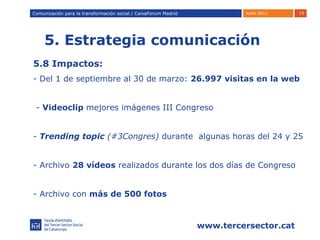 5. Estrategia comunicación Comunicación para la transformación social / Caixafórum Madrid Comunicación para la transformación social / CaixaForum Madrid 5.8 Impactos: - Del 1 de septiembre al 30 de marzo:  26.997 visitas en la web -  Videoclip  mejores imágenes III Congreso Trending topic  (#3Congres)  durante  algunas horas del 24 y 25 Archivo  28 vídeos  realizados durante los dos días de Congreso - Archivo con  más de 500 fotos 