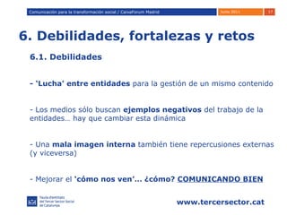 6. Debilidades, fortalezas y retos Comunicación para la transformación social / Caixafórum Madrid Comunicación para la transformación social / CaixaForum Madrid 6.1. Debilidades  - ‘Lucha’ entre entidades  para la gestión de un mismo contenido Los medios sólo buscan  ejemplos negativos  del trabajo de la entidades… hay que cambiar esta dinámica Una  mala imagen interna  también tiene repercusiones externas (y viceversa) Mejorar el  ‘cómo nos ven’… ¿cómo?  COMUNICANDO BIEN 