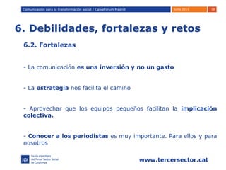 6. Debilidades, fortalezas y retos Comunicación para la transformación social / Caixafórum Madrid Comunicación para la transformación social / CaixaForum Madrid 6.2. Fortalezas La comunicación  es una inversión y no un gasto La  estrategia  nos facilita el camino Aprovechar que los equipos pequeños facilitan la  implicación colectiva. Conocer a los periodistas  es muy importante. Para ellos y para nosotros 