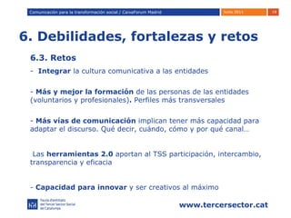 6. Debilidades, fortalezas y retos Comunicación para la transformación social / Caixafórum Madrid Comunicación para la transformación social / CaixaForum Madrid 6.3. Retos -  Integrar  la cultura comunicativa a las entidades -  Más y mejor la formación  de las personas de las entidades (voluntarios y profesionales) .  Perfiles más transversales Más vías de comunicación  implican tener más capacidad para adaptar el discurso. Qué decir, cuándo, cómo y por qué canal…  Las  herramientas 2.0  aportan al TSS participación, intercambio, transparencia y eficacia Capacidad para innovar  y ser creativos al máximo 