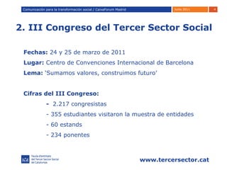 2. III Congreso del Tercer Sector Social Comunicación para la transformación social / Caixafórum Madrid Comunicación para la transformación social / CaixaForum Madrid Fechas:  24 y 25 de marzo de 2011 Lugar:  Centro de Convenciones Internacional de Barcelona Lema:  ‘Sumamos valores, construimos futuro’ Cifras del III Congreso:  -  2.217 congresistas - 355 estudiantes visitaron la muestra de entidades  - 60 estands - 234 ponentes 