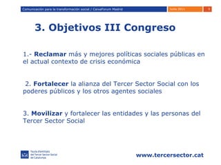 3. Objetivos III Congreso Comunicación para la transformación social / Caixafórum Madrid Comunicación para la transformación social / CaixaForum Madrid 1.-  Reclamar  más y mejores políticas sociales públicas en el actual contexto de crisis económica 2.  Fortalecer  la alianza del Tercer Sector Social con los poderes públicos y los otros agentes sociales 3.  Movilizar  y fortalecer las entidades y las personas del Tercer Sector Social 