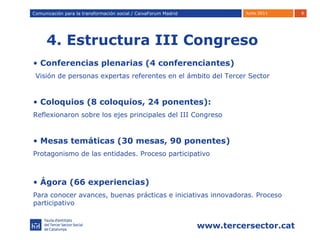4. Estructura III Congreso Comunicación para la transformación social / Caixafórum Madrid Comunicación para la transformación social / CaixaForum Madrid Conferencias plenarias (4 conferenciantes) Visión de personas expertas referentes en el ámbito del Tercer Sector Coloquios (8 coloquios, 24 ponentes):  R eflexionaron sobre los ejes principales del III Congreso Mesas temáticas (30 mesas, 90 ponentes) Protagonismo de las entidades. Proceso participativo Ágora (66 experiencias) Para conocer avances, buenas prácticas e iniciativas innovadoras. Proceso participativo 