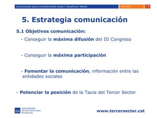 5. Estrategia comunicación Comunicación para la transformación social / Caixafórum Madrid Comunicación para la transformación social / CaixaForum Madrid 5.1 Objetivos comunicación: - Conseguir la  máxima difusión  del III Congreso - Conseguir la  máxima participación -  Fomentar la comunicación , información entre las  entidades sociales -  Potenciar   la posición  de la Taula del Tercer Sector 