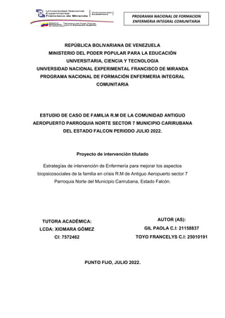 REPÚBLICA BOLIVARIANA DE VENEZUELA
MINISTERIO DEL PODER POPULAR PARA LA EDUCACIÓN
UNIVERSITARIA, CIENCIA Y TECNOLOGIA
UNIVERSIDAD NACIONAL EXPERIMENTAL FRANCISCO DE MIRANDA
PROGRAMA NACIONAL DE FORMACIÓN ENFERMERIA INTEGRAL
COMUNITARIA
ESTUDIO DE CASO DE FAMILIA R.M DE LA COMUNIDAD ANTIGUO
AEROPUERTO PARROQUIA NORTE SECTOR 7 MUNICIPIO CARIRUBANA
DEL ESTADO FALCON PERIODO JULIO 2022.
Proyecto de intervención titulado
Estrategías de intervención de Enfermería para mejorar los aspectos
biopsicosociales de la familia en crisis R.M de Antiguo Aeropuerto sector 7
Parroquia Norte del Municipio Carirubana, Estado Falcón.
PUNTO FIJO, JULIO 2022.
PROGRAMA NACIONAL DE FORMACION
ENFERMERIA INTEGRAL COMUNITARIA
TUTORA ACADÉMICA:
LCDA: XIOMARA GÓMEZ
CI: 7572462
AUTOR (AS):
GIL PAOLA C.I: 21158837
TOYO FRANCELYS C.I: 25010191
 