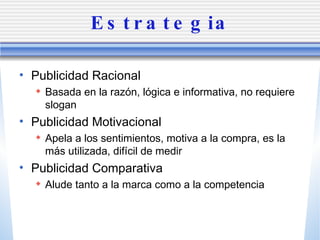 Estrategia Publicidad Racional Basada en la raz ón, lógica e informativa, no requiere slogan Publicidad Motivacional Apela a los sentimientos, motiva a la compra, es la m ás utilizada, difícil de medir Publicidad Comparativa Alude tanto a la marca como a la competencia 
