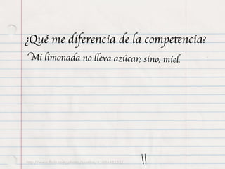¿Qué me diferencia de la competencia?
 Mi limonada no lleva azúcar; sino, miel.




http://www.ﬂickr.com/photos/skechie/4360448252/
 