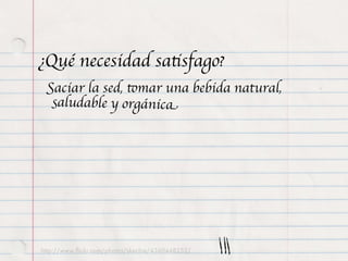 ¿Qué necesidad satisfago?
 Saciar la sed, tomar una bebida natural,
  saludable y orgánica




http://www.ﬂickr.com/photos/skechie/4360448252/
 