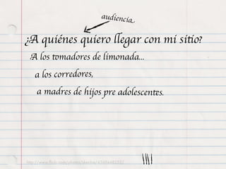 audiencia


¿A quiénes quiero llegar con mi sitio?
 A los tomadores de limonada...
   a los corredores,
    a madres de hijos pre adolescentes.




http://www.ﬂickr.com/photos/skechie/4360448252/
 