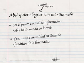 etas tivos)
                                     m (obje

¿Qué quiero lograr con mi sitio web?
                    ntral de in formación
   Ser el punto ce
            limonada e    n la web.
   sobre la
                     unidad en    línea de
    Cre ar una com
   fa  náticos de la limonada



http://www.ﬂickr.com/photos/skechie/4360448252/
 