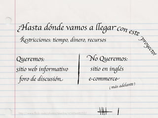 ¿Hasta dónde vamos a llegar con es
                                                                           te
 Restricciones: tiempo, dinero, recursos




                                                                               pr
                                                                                 oy
                                                                                    ecto
Queremos:                                          No Queremos:




                                                                                        ?
sitio web informativo                              sitio en inglés
 foro de discusión                                 e-commerce
                                                           ( más a delante )




 http://www.ﬂickr.com/photos/skechie/4360448252/
 