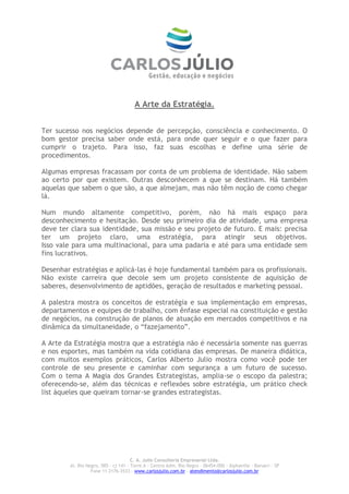 A Arte da Estratégia.


Ter sucesso nos negócios depende de percepção, consciência e conhecimento. O
bom gestor precisa saber onde está, para onde quer seguir e o que fazer para
cumprir o trajeto. Para isso, faz suas escolhas e define uma série de
procedimentos.

Algumas empresas fracassam por conta de um problema de identidade. Não sabem
ao certo por que existem. Outras desconhecem a que se destinam. Há também
aquelas que sabem o que são, a que almejam, mas não têm noção de como chegar
lá.

Num mundo altamente competitivo, porém, não há mais espaço para
desconhecimento e hesitação. Desde seu primeiro dia de atividade, uma empresa
deve ter clara sua identidade, sua missão e seu projeto de futuro. E mais: precisa
ter um projeto claro, uma estratégia, para atingir seus objetivos.
Isso vale para uma multinacional, para uma padaria e até para uma entidade sem
fins lucrativos.

Desenhar estratégias e aplicá-las é hoje fundamental também para os profissionais.
Não existe carreira que decole sem um projeto consistente de aquisição de
saberes, desenvolvimento de aptidões, geração de resultados e marketing pessoal.

A palestra mostra os conceitos de estratégia e sua implementação em empresas,
departamentos e equipes de trabalho, com ênfase especial na constituição e gestão
de negócios, na construção de planos de atuação em mercados competitivos e na
dinâmica da simultaneidade, o “fazejamento”.

A Arte da Estratégia mostra que a estratégia não é necessária somente nas guerras
e nos esportes, mas também na vida cotidiana das empresas. De maneira didática,
com muitos exemplos práticos, Carlos Alberto Julio mostra como você pode ter
controle de seu presente e caminhar com segurança a um futuro de sucesso.
Com o tema A Magia dos Grandes Estrategistas, amplia-se o escopo da palestra;
oferecendo-se, além das técnicas e reflexões sobre estratégia, um prático check
list àqueles que queiram tornar-se grandes estrategistas.




                                      C. A. Julio Consultoria Empresarial Ltda.
        Al. Rio Negro, 585 – cj 141 – Torre A – Centro Adm. Rio Negro – 06454-000 - Alphaville – Barueri – SP
                                    Fone 11 2176-3533 – www.carlosjulio.com.br
 