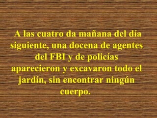 A las cuatro da mañana del día siguiente, una docena de agentes del FBI y de policías aparecieron y excavaron todo el jardín, sin encontrar ningún cuerpo.   