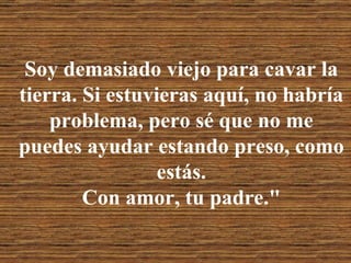 Soy demasiado viejo para cavar la tierra. Si estuvieras aquí, no habría problema, pero sé que no me puedes ayudar estando preso, como estás. Con amor, tu padre." 