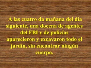 A las cuatro da mañana del día
siguiente, una docena de agentes
      del FBI y de policías
aparecieron y excavaron todo el
  jardín, sin encontrar ningún
             cuerpo.
 