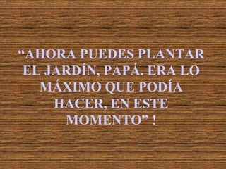 “AHORA PUEDES PLANTAR
 EL JARDÍN, PAPÁ. ERA LO
   MÁXIMO QUE PODÍA
     HACER, EN ESTE
      MOMENTO” !
 