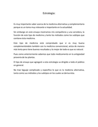 Estrategia:


Es muy importante saber acerca de la medicina alternativa y complementaria
porque es un tema muy relevante e importante en la actualidad.

Sin embargo en este ensayo mostramos mis compañeros y una servidora, la
función de este tipo de medicina y tanto los métodos como los subtipos que
contiene ésta medicina.

Este tipo de medicina está comprobado que si es muy buena
complementándola también con la medicina convencional, actúa de manera
más lenta pero tiene buenos resultados y lo mejor de todo es que es natural.

Pues como anteriormente sabemos que todo medicamento en la antigüedad
provenía de las plantas.

El tipo de ensayo que agregaré a esta estrategia va dirigido a todo el público
en general.

No trae leguaje complicado y especifica lo que es la medicina alternativa,
tanto como sus métodos y los subtipos en los cuales se deriva ésta.
 