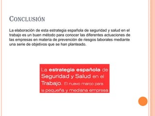CONCLUSIÓN
La elaboración de esta estrategia española de seguridad y salud en el
trabajo es un buen método para conocer las diferentes actuaciones de
las empresas en materia de prevención de riesgos laborales mediante
una serie de objetivos que se han planteado.
 