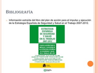 BIBLIOGRAFÍA
   Información extraída del libro del plan de acción para el impulso y ejecución
    de la Estrategia Española de Seguridad y Salud en el Trabajo 2007-2012.
 
