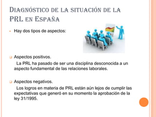 DIAGNÓSTICO DE LA SITUACIÓN DE LA
PRL EN ESPAÑA
   Hay dos tipos de aspectos:




   Aspectos positivos.
     La PRL ha pasado de ser una disciplina desconocida a un
    aspecto fundamental de las relaciones laborales.

   Aspectos negativos.
      Los logros en materia de PRL están aún lejos de cumplir las
    expectativas que generó en su momento la aprobación de la
    ley 31/1995.
 