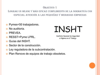 OBJETIVO 1
    LOGRAR UN MEJOR Y MÁS EFICAZ CUMPLIMIENTO DE LA NORMATIVA CON
        ESPECIAL ATENCIÓN A LAS PEQUEÑAS Y MEDIANAS EMPRESAS


   Pymes<50 trabajadores.
   No auditoria.
   PREVEA.
   RESST=Pyme LPRL.
   Guías del INSHT.
   Sector de la construcción.
   Ley reguladora de la subcontratación.
   Plan Renove de equipos de trabajo obsoletos.
 