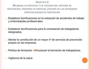 OBJETIVO 2
        MEJORAR LA EFICACIA Y LA CALIDAD DEL SISTEMA DE
    PREVENCIÓN, PONIENDO UN ESPECIAL ÉNFASIS EN LAS ENTIDADES
                  ESPECIALIZADAS EN PREVENCIÓN

   Establecer bonificaciones en la cotización de accidentes de trabajo
    y enfermedades profesionales.

   Establecer bonificaciones para la contratación de trabajadores
    designados.

   Alentar la constitución de un mayor nº de servicios de prevención
    propios en las empresas.

   Política de formación     Favorecer la formación de trabajadores.

   Vigilancia de la salud.
 