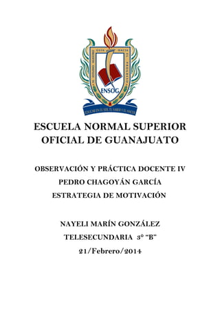 ESCUELA NORMAL SUPERIOR
OFICIAL DE GUANAJUATO
OBSERVACIÓN Y PRÁCTICA DOCENTE IV
PEDRO CHAGOYÁN GARCÍA
ESTRATEGIA DE MOTIVACIÓN

NAYELI MARÍN GONZÁLEZ
TELESECUNDARIA 3° “B”

21/Febrero/2014

 