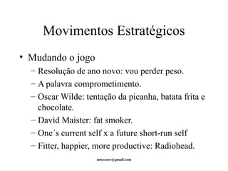 Movimentos Estratégicos 
• Mudando o jogo 
– Resolução de ano novo: vou perder peso. 
– A palavra comprometimento. 
– Oscar Wilde: tentação da picanha, batata frita e 
chocolate. 
– David Maister: fat smoker. 
– One´s current self x a future short-run self 
– Fitter, happier, more productive: Radiohead. 
mtscozer@gmail.com 
 