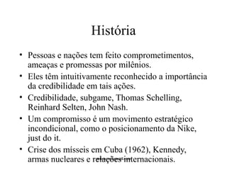 História 
• Pessoas e nações tem feito comprometimentos, 
ameaças e promessas por milênios. 
• Eles têm intuitivamente reconhecido a importância 
da credibilidade em tais ações. 
• Credibilidade, subgame, Thomas Schelling, 
Reinhard Selten, John Nash. 
• Um compromisso é um movimento estratégico 
incondicional, como o posicionamento da Nike, 
just do it. 
• Crise dos mísseis em Cuba (1962), Kennedy, 
armas nucleares e relações mtscozer@gmail.internacionais. 
com 
 