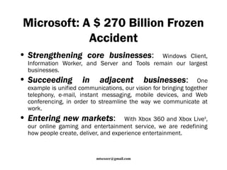 Microsoft: A $ 270 Billion Frozen 
Accident 
• Strengthening core businesses: Windows Client, 
Information Worker, and Server and Tools remain our largest 
businesses. 
• Succeeding in adjacent businesses: One 
example is unified communications, our vision for bringing together 
telephony, e-mail, instant messaging, mobile devices, and Web 
conferencing, in order to streamline the way we communicate at 
work. 
• Entering new markets: With Xbox 360 and Xbox Live®, 
our online gaming and entertainment service, we are redefining 
how people create, deliver, and experience entertainment. 
mtscozer@gmail.com 
 
