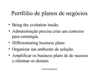 Portfólio de planos de negócios 
• Bring the evolution inside. 
• Administração precisa criar um contexto 
para estratégia. 
• Differentiating business plans 
• Organizar um ambiente de seleção. 
• Amplificar os business plans de de sucesso 
e eliminar os demais. 
mtscozer@gmail.com 
 