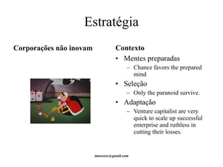 Estratégia 
Corporações não inovam Contexto 
• Mentes preparadas 
– Chance favors the prepared 
mind 
• Seleção 
– Only the paranoid survive. 
• Adaptação 
– Venture capitalist are very 
quick to scale up successful 
enterprise and ruthless in 
cutting their losses. 
mtscozer@gmail.com 
 