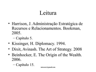 Leitura 
• Harrison, J. Administração Estratégica de 
Recursos e Relacionamentos. Bookman, 
2005. 
– Capítulo 5. 
• Kissinger, H. Diplomacy. 1994. 
• Dixit, Avinash. The Art of Strategy. 2008 
• Beinhocker, E. The Origin of the Wealth. 
2006. 
– Capítulo 15. 
mtscozer@gmail.com 
 