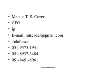 • Mateus T. S. Cozer 
• CEO 
• ip 
• E-mail: mtscozer@gmail.com 
• Telefones: 
• 051-9575-1941 
• 051-8937-3484 
• 051-8451-8961 
mtscozer@gmail.com 

