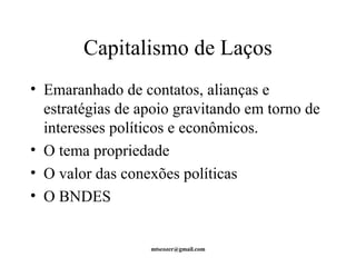 Capitalismo de Laços 
• Emaranhado de contatos, alianças e 
estratégias de apoio gravitando em torno de 
interesses políticos e econômicos. 
• O tema propriedade 
• O valor das conexões políticas 
• O BNDES 
mtscozer@gmail.com 
 