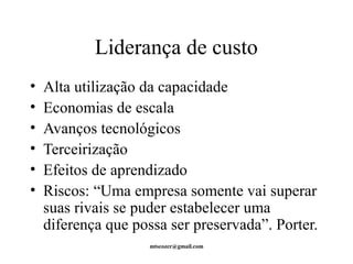 Liderança de custo 
• Alta utilização da capacidade 
• Economias de escala 
• Avanços tecnológicos 
• Terceirização 
• Efeitos de aprendizado 
• Riscos: “Uma empresa somente vai superar 
suas rivais se puder estabelecer uma 
diferença que possa ser preservada”. Porter. 
mtscozer@gmail.com 
 