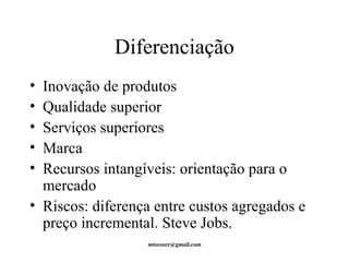 Diferenciação 
• Inovação de produtos 
• Qualidade superior 
• Serviços superiores 
• Marca 
• Recursos intangíveis: orientação para o 
mercado 
• Riscos: diferença entre custos agregados e 
preço incremental. Steve Jobs. 
mtscozer@gmail.com 
 