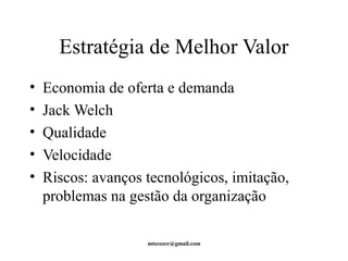 Estratégia de Melhor Valor 
• Economia de oferta e demanda 
• Jack Welch 
• Qualidade 
• Velocidade 
• Riscos: avanços tecnológicos, imitação, 
problemas na gestão da organização 
mtscozer@gmail.com 
 
