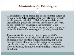 Administración Estratégica 
 Más adelante, hacia mediados de los setentas surgió el 
enfoque de la Administración Estratégica, basado 
en el siguiente principio: “El diseño general de una 
organización puede ser descrito únicamente si el logro 
de los "objetivos" se agrega a las "políticas" y a la 
estrategia como uno de los factores claves en el proceso 
de la administración estratégica”. (Hofer y Schendel) 
 Planeación tiene mucho que ver con previsión, 
planear es tratar de anticiparse a situaciones que nos 
pueden afectar, positiva o negativamente, por ello se 
hace necesario al interior de las organizaciones este 
tipo de ejercicio, para tratar de anticipar cambios o 
sucesos futuros, tratando de enfrentarlos y catalizarlos 
para bien. 
 