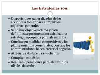 Las Estrategias son: 
 Disposiciones generalizadas de las 
acciones a tomar para cumplir los 
objetivos generales 
 Si no hay objetivos claros y bien 
definidos seguramente no existirá una 
estrategia apropiada para alcanzarlos 
 Consiste en medidas competitivas y los 
planteamientos comerciales, con que los 
administradores hacen crecer el negocio. 
 Atraen y satisfacen a sus clientes 
 Compiten con éxito 
 Realizan operaciones para alcanzar los 
niveles deseados 
 