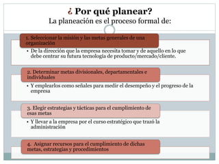 ¿ Por qué planear? 
La planeación es el proceso formal de: 
1. Seleccionar la misión y las metas generales de una 
organización 
Consta de 5 fases: 
• De la dirección que la empresa necesita tomar y de aquello en lo que 
debe centrar su futura tecnología de producto/mercado/cliente. 
2. Determinar metas divisionales, departamentales e 
individuales 
• Y emplearlos como señales para medir el desempeño y el progreso de la 
empresa 
3. Elegir estrategias y tácticas para el cumplimiento de 
esas metas 
• Y llevar a la empresa por el curso estratégico que trazó la 
administración 
4. Asignar recursos para el cumplimiento de dichas 
metas, estrategias y procedimientos 
 