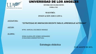 UNIVERSIDAD DE LOS ANGELES
REFORMA 3529 COLONIA CENTRO
PUEBLA, PUE.
MAESTRÍA
INNOVACIÓN EDUCATIVA
ASIGNATURA:
“ESTRATEGIAS DE INNOVACION DOCENTE PARA EL APRENDIZAJE AUTONOMO”
ASESOR:
MTRO. MARCIAL ESCOBEDO MENDEZ
ALUMNA:
SONIA GUADALUPE GOMEZ HERNANDEZ
(FUNCIONES ADMINISTRATIVAS)
Estrategia didáctica
15 DE AGOSTO DE 2015.
 
