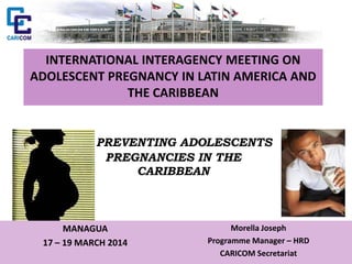 INTERNATIONAL INTERAGENCY MEETING ON
ADOLESCENT PREGNANCY IN LATIN AMERICA AND
THE CARIBBEAN
PREVENTING ADOLESCENTS
PREGNANCIES IN THE
CARIBBEAN
MANAGUA
17 – 19 MARCH 2014
Morella Joseph
Programme Manager – HRD
CARICOM Secretariat
 