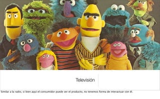 Televisión
Similar a la radio, si bien aquí el consumidor puede ver el producto, no tenemos forma de interactuar con él.
 