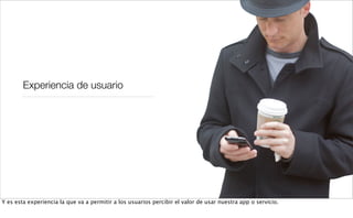 Experiencia de usuario
Y es esta experiencia la que va a permitir a los usuarios percibir el valor de usar nuestra app o servicio.
 