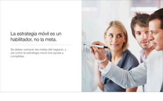 La estrategia móvil es un
habilitador, no la meta.
Se deben conocer las metas del negocio, y
ver como la estrategia móvil nos ayuda a
cumplirlas.
 