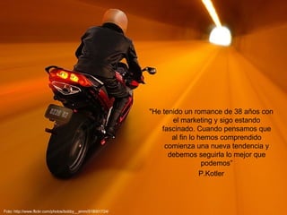 "He tenido un romance de 38 años con el marketing y sigo estando fascinado. Cuando pensamos que al fin lo hemos comprendido comienza una nueva tendencia y debemos seguirla lo mejor que podemos” P.Kotler Foto: http://www.flickr.com/photos/bobby__emm/518001724/ 