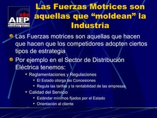 Las Fuerzas Motrices son aquellas que “moldean” la Industria Las Fuerzas motrices son aquellas que hacen que hacen que los competidores adopten ciertos tipos de estrategia Por ejemplo en el Sector de Distribución Eléctrica tenemos: Reglamentaciones y Regulaciones El Estado otorga las Concesiones Regula las tarifas y la rentabilidad de las empresas Calidad del Servicio Estándar mínimos fijados por el Estado Orientación al cliente 